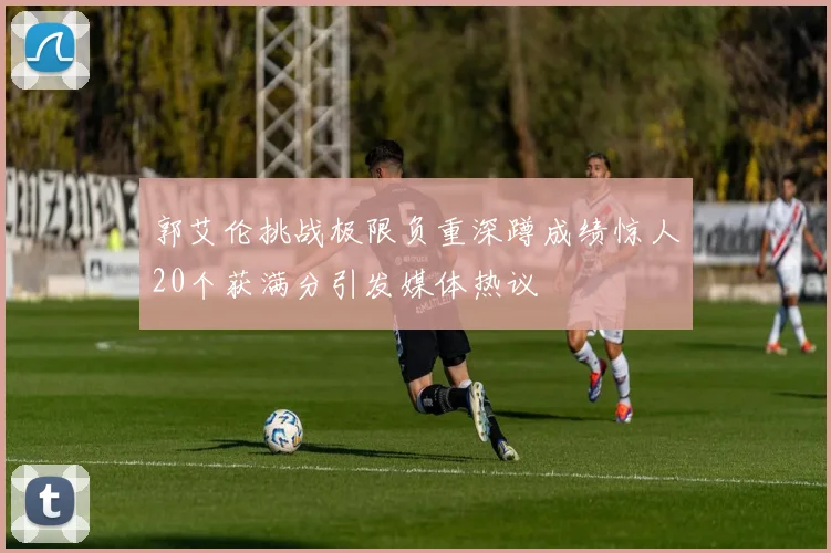 郭艾伦挑战极限负重深蹲成绩惊人20个获满分引发媒体热议