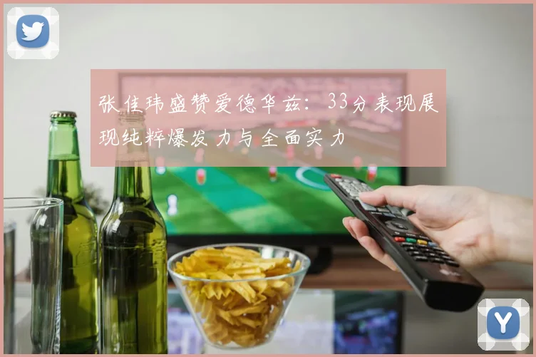 张佳玮盛赞爱德华兹：33分表现展现纯粹爆发力与全面实力