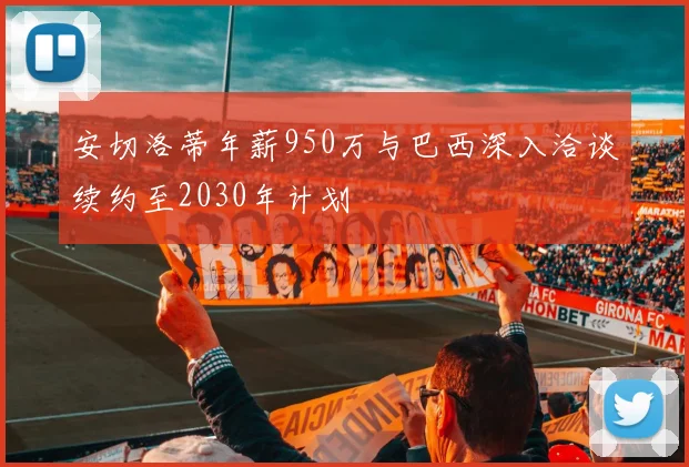 安切洛蒂年薪950万与巴西深入洽谈续约至2030年计划