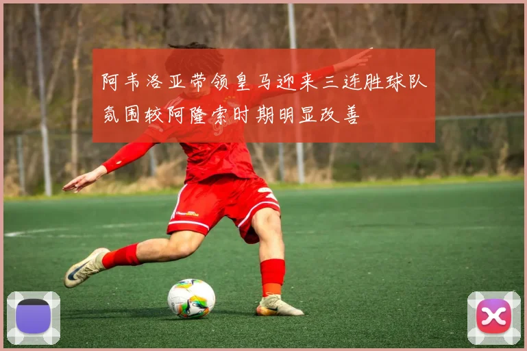 阿韦洛亚带领皇马迎来三连胜球队氛围较阿隆索时期明显改善