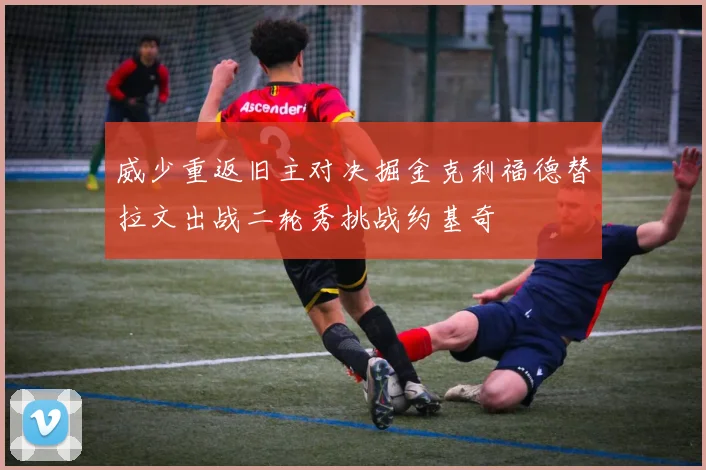 威少重返旧主对决掘金克利福德替拉文出战二轮秀挑战约基奇