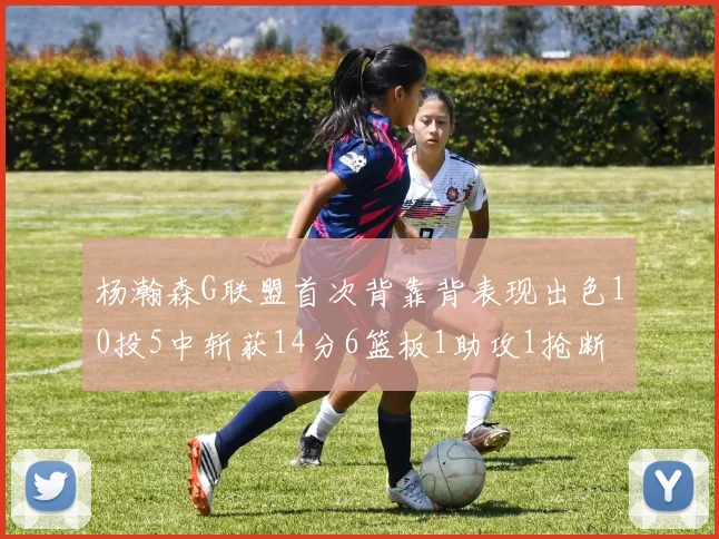 杨瀚森G联盟首次背靠背表现出色10投5中斩获14分6篮板1助攻1抢断