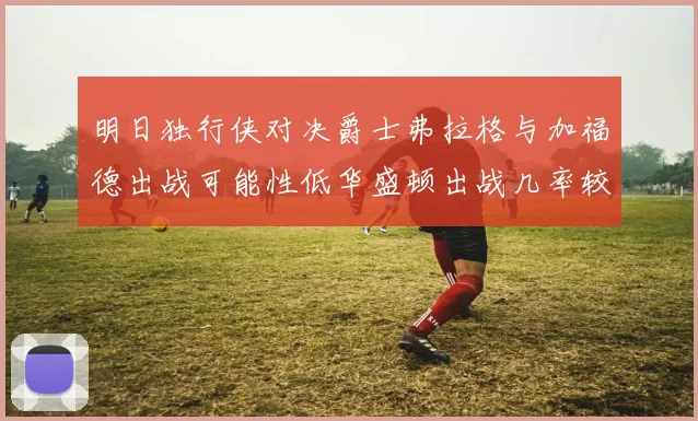 明日独行侠对决爵士弗拉格与加福德出战可能性低华盛顿出战几率较高