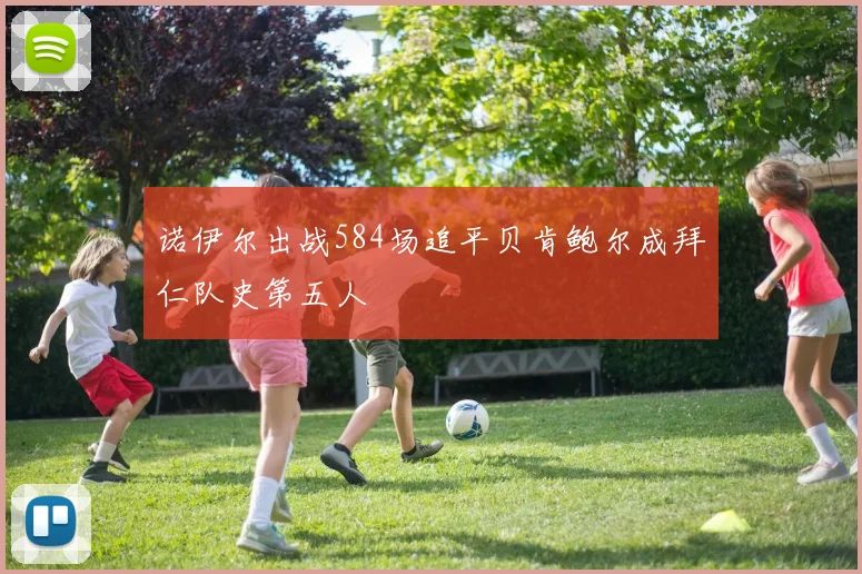 诺伊尔出战584场追平贝肯鲍尔成拜仁队史第五人