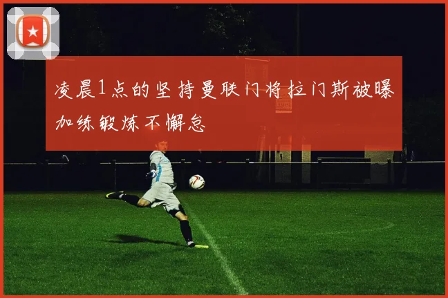 凌晨1点的坚持曼联门将拉门斯被曝加练锻炼不懈怠