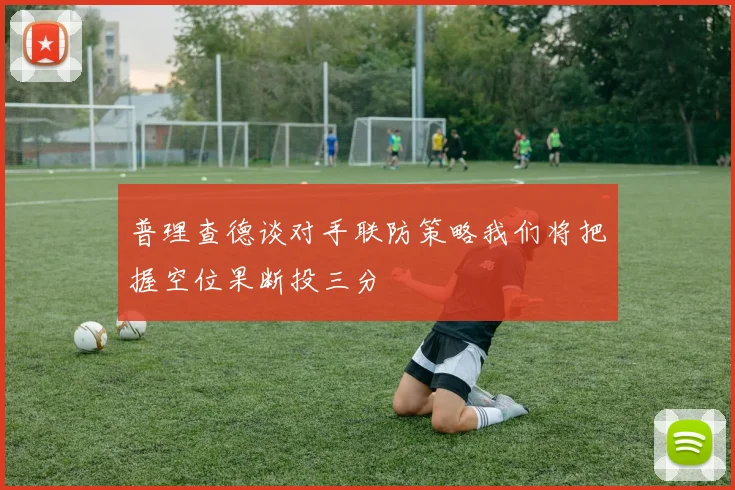 普理查德谈对手联防策略我们将把握空位果断投三分