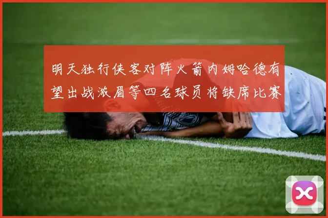 明天独行侠客对阵火箭内姆哈德有望出战浓眉等四名球员将缺席比赛
