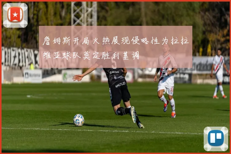 詹姆斯开局火热展现侵略性为拉拉维亚球队奠定胜利基调