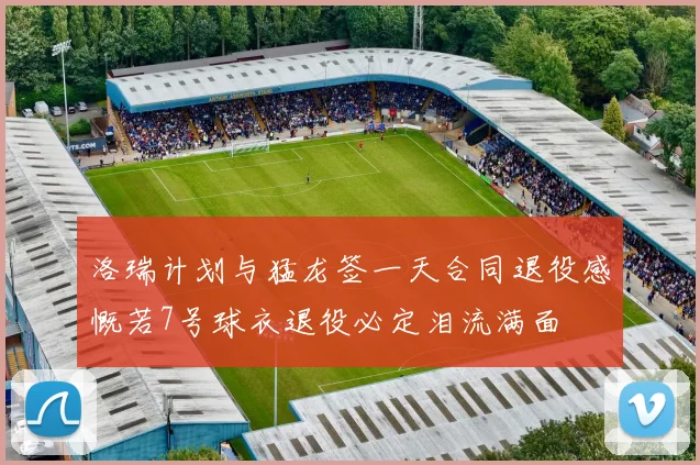 洛瑞计划与猛龙签一天合同退役感慨若7号球衣退役必定泪流满面