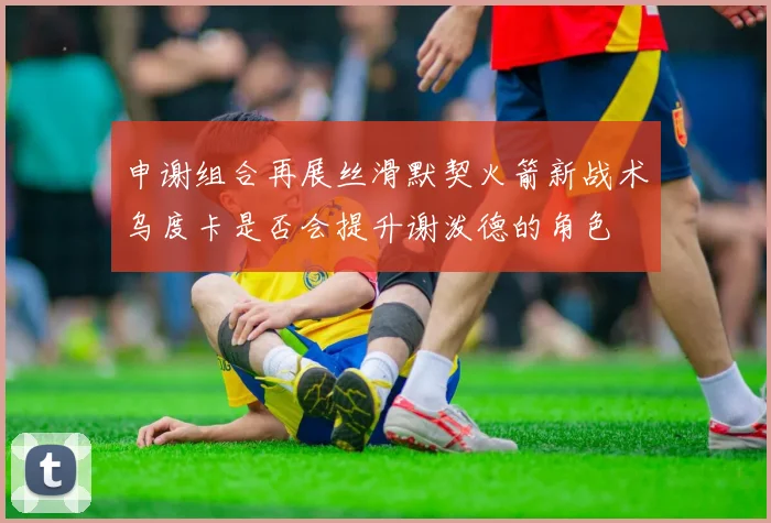 申谢组合再展丝滑默契火箭新战术乌度卡是否会提升谢泼德的角色