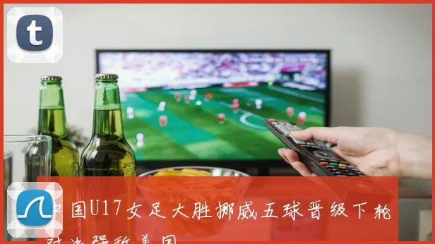 中国U17女足大胜挪威五球晋级下轮对决强敌美国