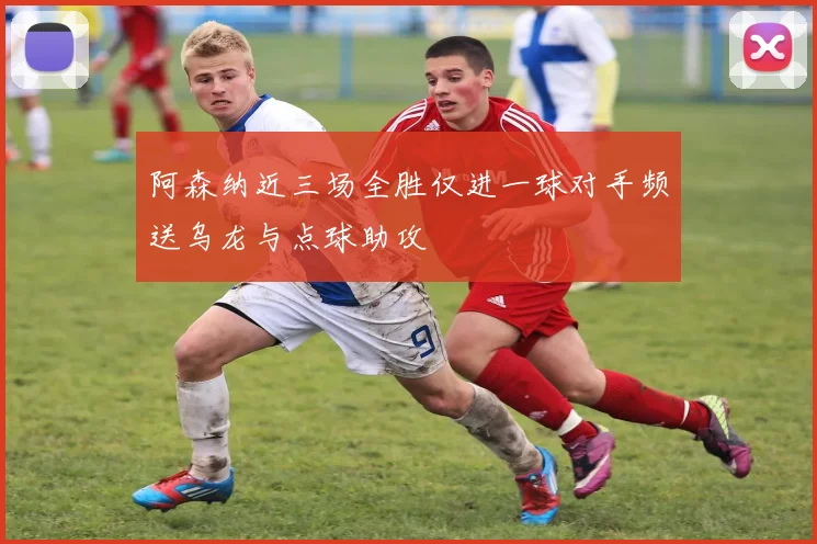 阿森纳近三场全胜仅进一球对手频送乌龙与点球助攻