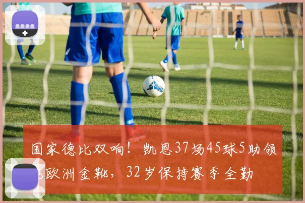 国家德比双响！凯恩37场45球5助领跑欧洲金靴，32岁保持赛季全勤