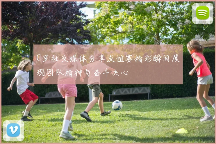 C罗社交媒体分享友谊赛精彩瞬间展现团队精神与奋斗决心