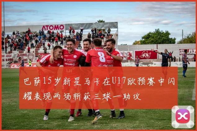 巴萨15岁新星马卡在U17欧预赛中闪耀表现两场斩获三球一助攻