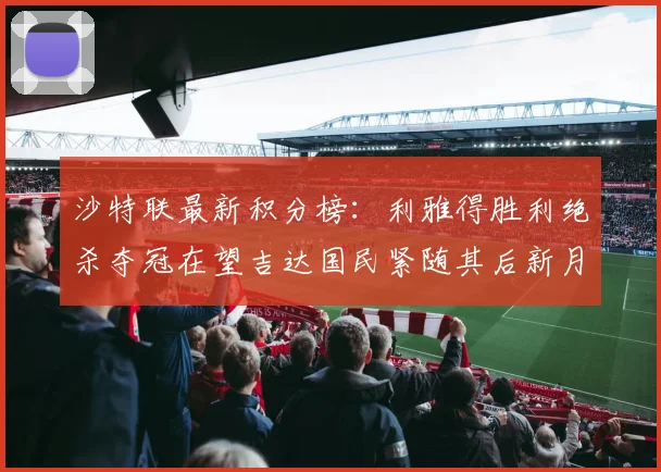 沙特联最新积分榜：利雅得胜利绝杀夺冠在望吉达国民紧随其后新月争夺激烈