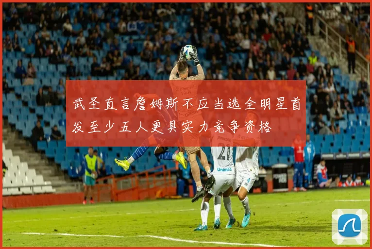 武圣直言詹姆斯不应当选全明星首发至少五人更具实力竞争资格