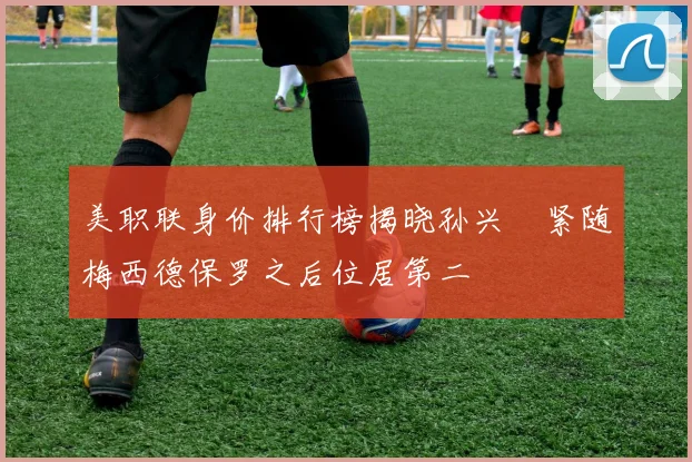 美职联身价排行榜揭晓孙兴慜紧随梅西德保罗之后位居第二