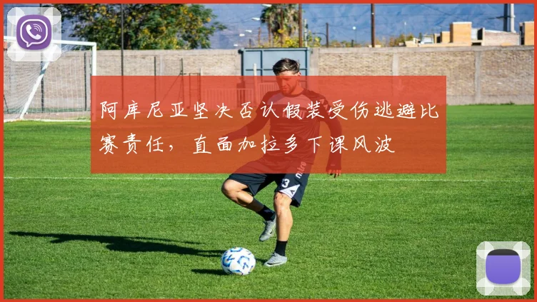 阿库尼亚坚决否认假装受伤逃避比赛责任，直面加拉多下课风波