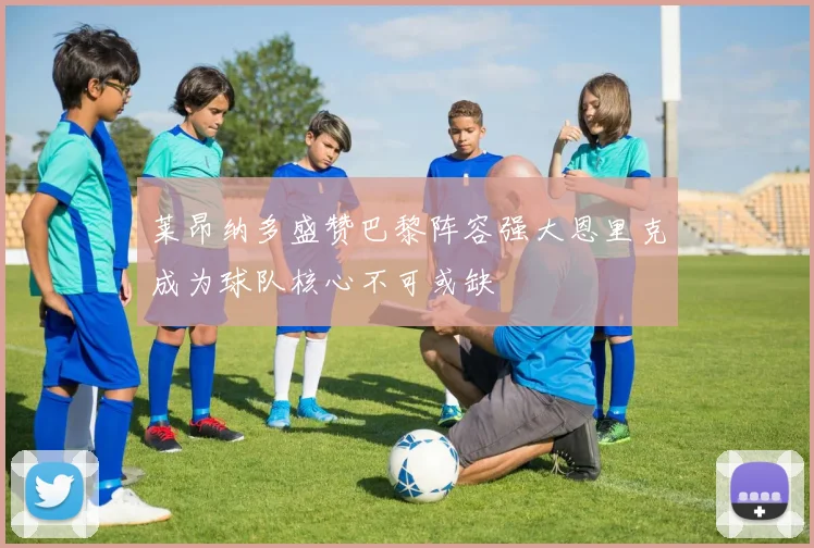 莱昂纳多盛赞巴黎阵容强大恩里克成为球队核心不可或缺